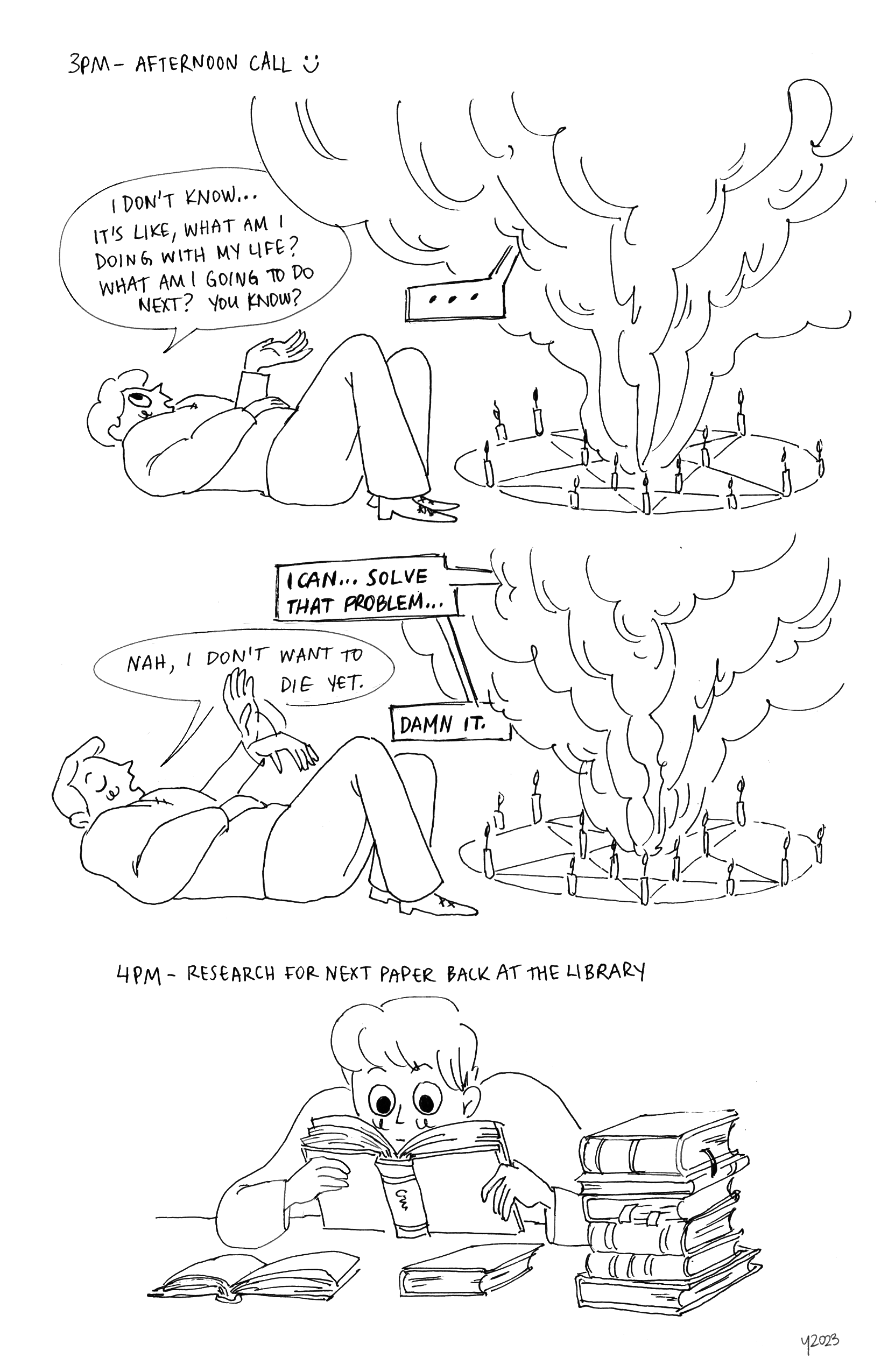 Text reads 3PM, Afternoon call [smiley face graphic]. Panel 1: Young man is lying on his back on the ground, knees propped up, and talking to a large column of smoke coming from a summoning circle. Young man: I don't know... It's like, what I doing with my life? What am I going to do next? You know? Smoke: .... Panel 2: Same poses, Smoke: I CAN... SOLVE THAT PROBLEM. Young man, eyes closed and waving his hand: Nah, I don't want to die yet. Smoke: DAMN IT.
		Bottom: Text reads 4PM, Research for next paper back at the library. Young man back at a table at the library, again surrounded by books. He looks absorbed in the book he is reading from.